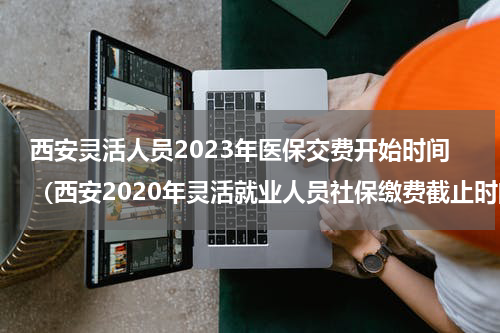 西安灵活人员2023年医保交费开始时间（西安2020年灵活就业人员社保缴费截止时间）