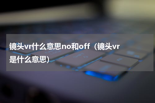 镜头vr什么意思no和off（镜头vr是什么意思）