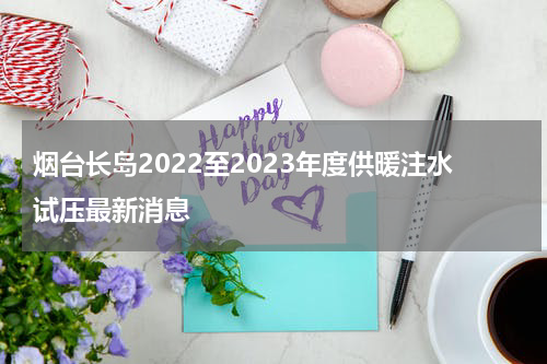 烟台长岛2022至2023年度供暖注水试压最新消息