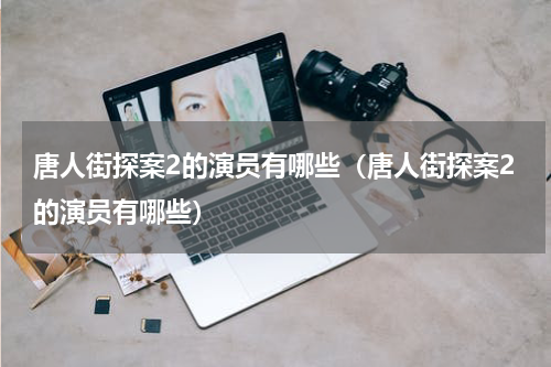 唐人街探案2的演员有哪些（唐人街探案2的演员有哪些）