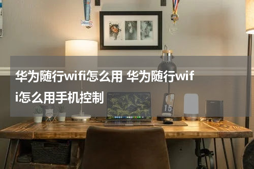 华为随行wifi怎么用 华为随行wifi怎么用手机控制