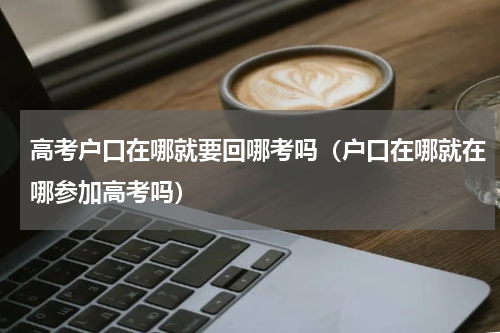 高考户口在哪就要回哪考吗（户口在哪就在哪参加高考吗）