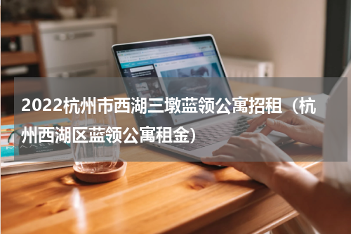 2022杭州市西湖三墩蓝领公寓招租（杭州西湖区蓝领公寓租金）