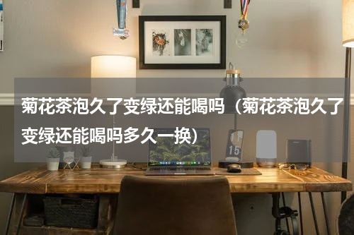 菊花茶泡久了变绿还能喝吗（菊花茶泡久了变绿还能喝吗多久一换）