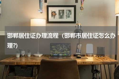 邯郸居住证办理流程（邯郸市居住证怎么办理?）