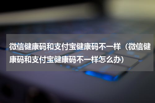 微信健康码和支付宝健康码不一样（微信健康码和支付宝健康码不一样怎么办）