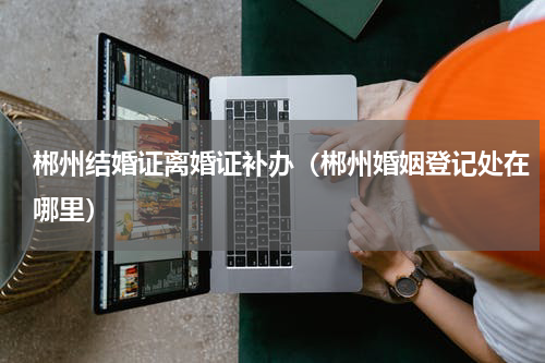 郴州结婚证离婚证补办（郴州婚姻登记处在哪里）