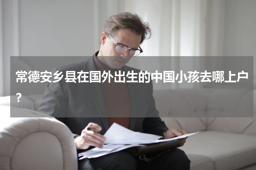 常德安乡县在国外出生的中国小孩去哪上户？