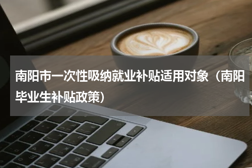 南阳市一次性吸纳就业补贴适用对象（南阳毕业生补贴政策）