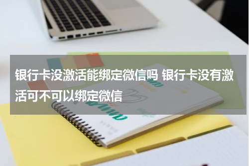银行卡没激活能绑定微信吗 银行卡没有激活可不可以绑定微信