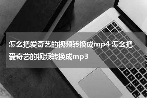 怎么把爱奇艺的视频转换成mp4 怎么把爱奇艺的视频转换成mp3