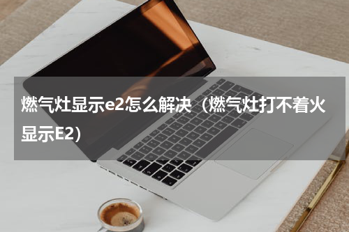 燃气灶显示e2怎么解决（燃气灶打不着火显示E2）