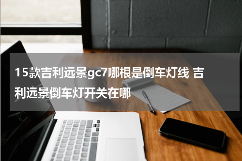 15款吉利远景gc7哪根是倒车灯线 吉利远景倒车灯开关在哪