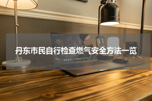 丹东市民自行检查燃气安全方法一览