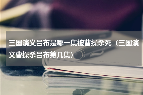 三国演义吕布是哪一集被曹操杀死（三国演义曹操杀吕布第几集）