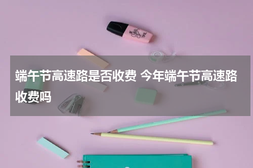 端午节高速路是否收费 今年端午节高速路收费吗
