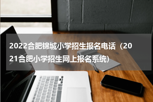 2022合肥锦城小学招生报名电话（2021合肥小学招生网上报名系统）