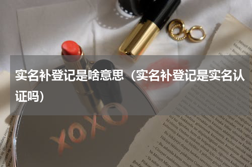 实名补登记是啥意思（实名补登记是实名认证吗）