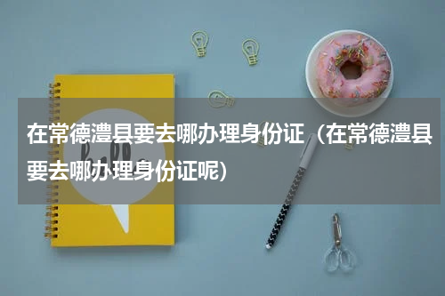 在常德澧县要去哪办理身份证（在常德澧县要去哪办理身份证呢）