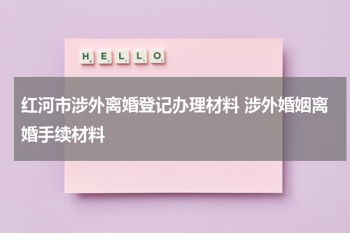 红河市涉外离婚登记办理材料 涉外婚姻离婚手续材料