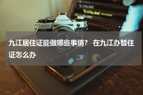 九江居住证能做哪些事情？ 在九江办暂住证怎么办