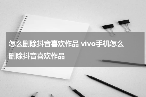 怎么删除抖音喜欢作品 vivo手机怎么删除抖音喜欢作品