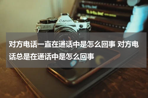 对方电话一直在通话中是怎么回事 对方电话总是在通话中是怎么回事