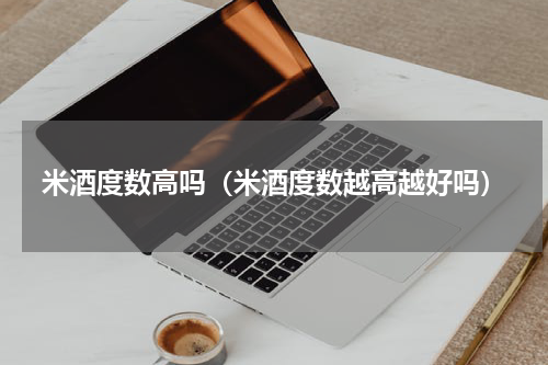 米酒度数高吗（米酒度数越高越好吗）