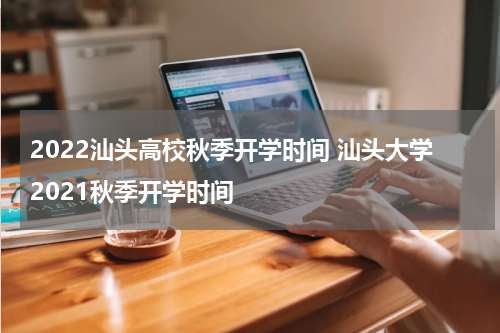 2022汕头高校秋季开学时间 汕头大学2021秋季开学时间