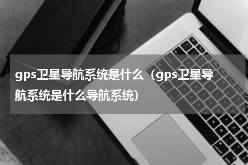gps卫星导航系统是什么（gps卫星导航系统是什么导航系统）