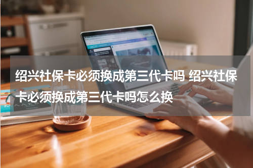 绍兴社保卡必须换成第三代卡吗 绍兴社保卡必须换成第三代卡吗怎么换