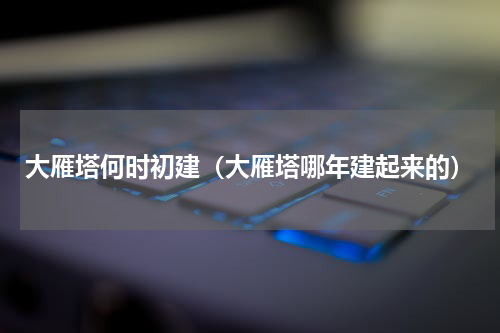 大雁塔何时初建（大雁塔哪年建起来的）