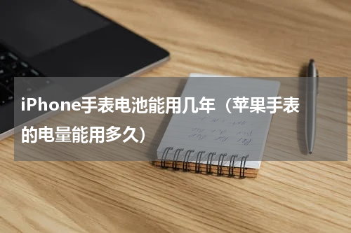 iPhone手表电池能用几年（苹果手表的电量能用多久）