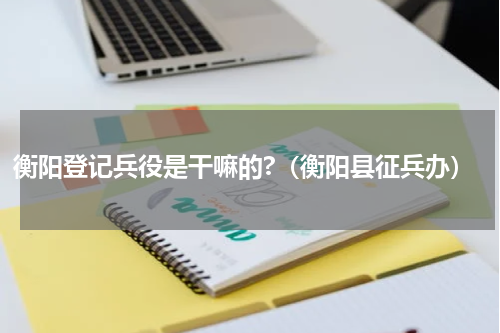 衡阳登记兵役是干嘛的?（衡阳县征兵办）