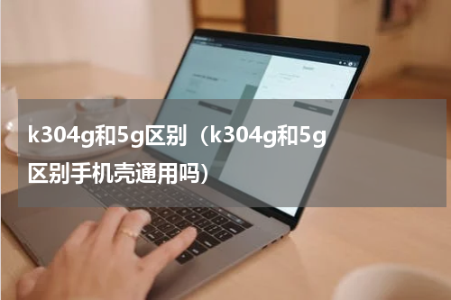 k304g和5g区别（k304g和5g区别手机壳通用吗）