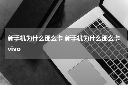 新手机为什么那么卡 新手机为什么那么卡vivo