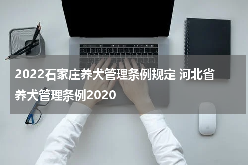 2022石家庄养犬管理条例规定 河北省养犬管理条例2020
