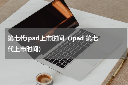 第七代ipad上市时间（ipad 第七代上市时间）