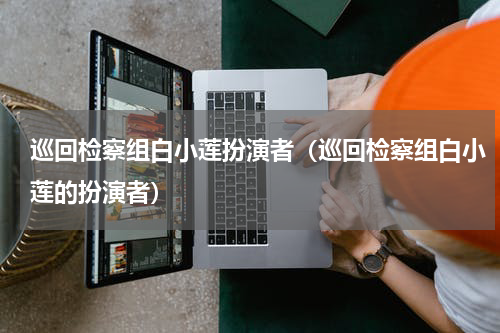 巡回检察组白小莲扮演者（巡回检察组白小莲的扮演者）