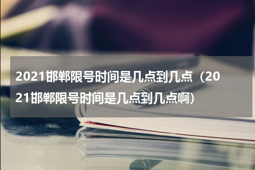 2021邯郸限号时间是几点到几点（2021邯郸限号时间是几点到几点啊）