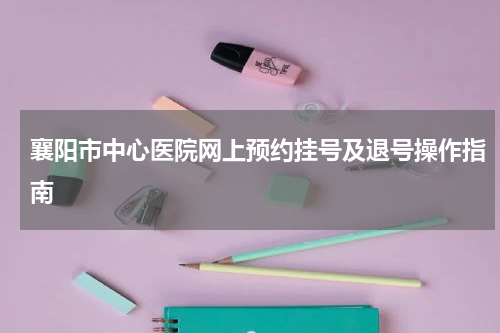 襄阳市中心医院网上预约挂号及退号操作指南