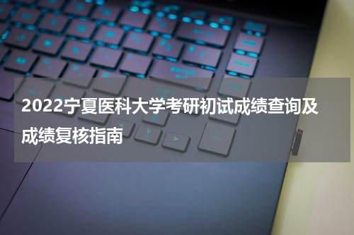 2022宁夏医科大学考研初试成绩查询及成绩复核指南