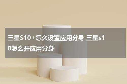 三星S10+怎么设置应用分身 三星s10怎么开应用分身