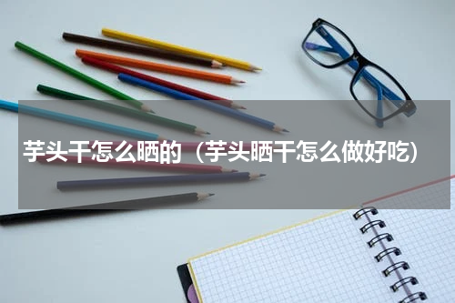 芋头干怎么晒的（芋头晒干怎么做好吃）