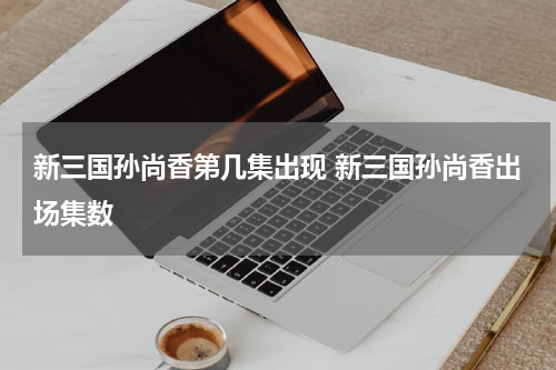 新三国孙尚香第几集出现 新三国孙尚香出场集数