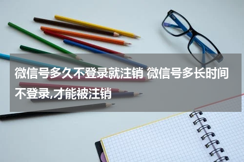 微信号多久不登录就注销 微信号多长时间不登录,才能被注销