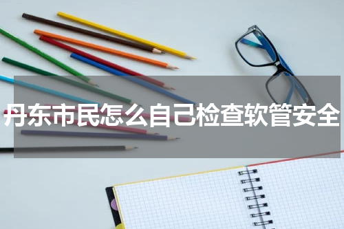 丹东市民怎么自己检查软管安全