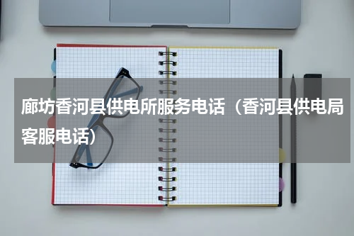 廊坊香河县供电所服务电话（香河县供电局客服电话）