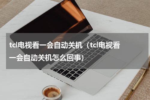 tcl电视看一会自动关机（tcl电视看一会自动关机怎么回事）