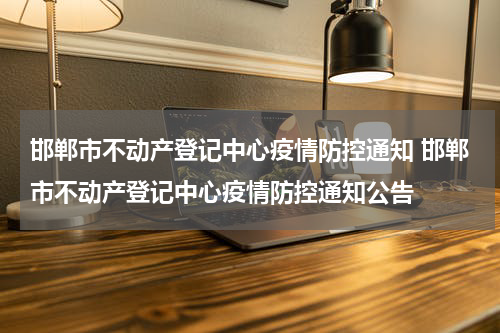 邯郸市不动产登记中心疫情防控通知 邯郸市不动产登记中心疫情防控通知公告